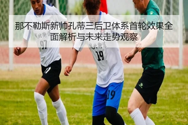 那不勒斯新帅孔蒂三后卫体系首轮效果全面解析与未来走势观察