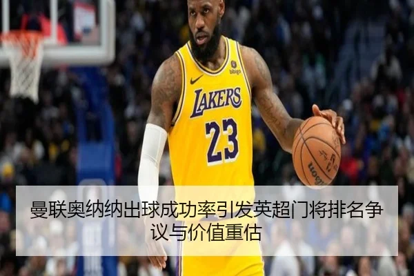 曼联奥纳纳出球成功率引发英超门将排名争议与价值重估