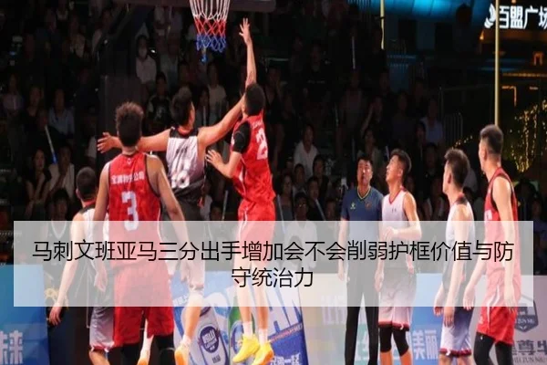 马刺文班亚马三分出手增加会不会削弱护框价值与防守统治力