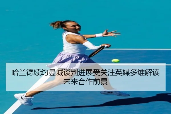 哈兰德续约曼城谈判进展受关注英媒多维解读未来合作前景